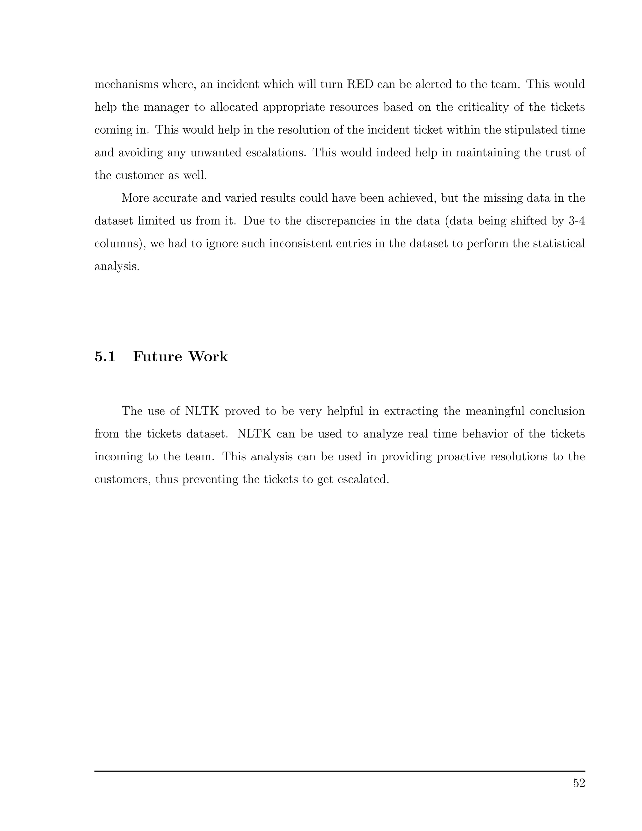 mechanisms where, an incident which will turn RED can be alerted to the team. This would
help the manager to allocated appropriate resources based on the criticality of the tickets
coming in. This would help in the resolution of the incident ticket within the stipulated time
and avoiding any unwanted escalations. This would indeed help in maintaining the trust of
the customer as well.
More accurate and varied results could have been achieved, but the missing data in the
dataset limited us from it. Due to the discrepancies in the data (data being shifted by 3-4
columns), we had to ignore such inconsistent entries in the dataset to perform the statistical
analysis.
5.1 Future Work
The use of NLTK proved to be very helpful in extracting the meaningful conclusion
from the tickets dataset. NLTK can be used to analyze real time behavior of the tickets
incoming to the team. This analysis can be used in providing proactive resolutions to the
customers, thus preventing the tickets to get escalated.
52
 