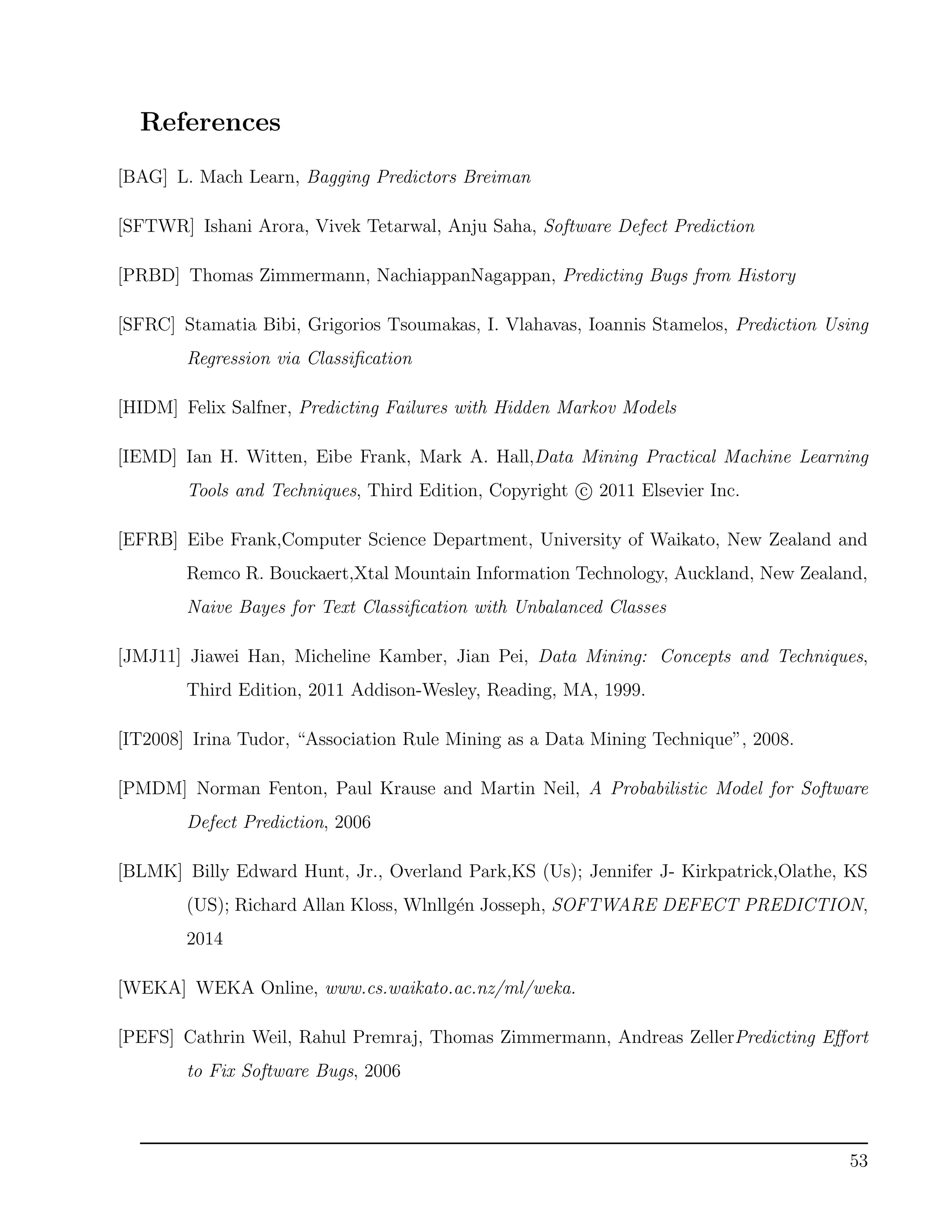 References
[BAG] L. Mach Learn, Bagging Predictors Breiman
[SFTWR] Ishani Arora, Vivek Tetarwal, Anju Saha, Software Defect Prediction
[PRBD] Thomas Zimmermann, NachiappanNagappan, Predicting Bugs from History
[SFRC] Stamatia Bibi, Grigorios Tsoumakas, I. Vlahavas, Ioannis Stamelos, Prediction Using
Regression via Classiﬁcation
[HIDM] Felix Salfner, Predicting Failures with Hidden Markov Models
[IEMD] Ian H. Witten, Eibe Frank, Mark A. Hall,Data Mining Practical Machine Learning
Tools and Techniques, Third Edition, Copyright c 2011 Elsevier Inc.
[EFRB] Eibe Frank,Computer Science Department, University of Waikato, New Zealand and
Remco R. Bouckaert,Xtal Mountain Information Technology, Auckland, New Zealand,
Naive Bayes for Text Classiﬁcation with Unbalanced Classes
[JMJ11] Jiawei Han, Micheline Kamber, Jian Pei, Data Mining: Concepts and Techniques,
Third Edition, 2011 Addison-Wesley, Reading, MA, 1999.
[IT2008] Irina Tudor, “Association Rule Mining as a Data Mining Technique”, 2008.
[PMDM] Norman Fenton, Paul Krause and Martin Neil, A Probabilistic Model for Software
Defect Prediction, 2006
[BLMK] Billy Edward Hunt, Jr., Overland Park,KS (Us); Jennifer J- Kirkpatrick,Olathe, KS
(US); Richard Allan Kloss, Wlnllg´en Josseph, SOFTWARE DEFECT PREDICTION,
2014
[WEKA] WEKA Online, www.cs.waikato.ac.nz/ml/weka.
[PEFS] Cathrin Weil, Rahul Premraj, Thomas Zimmermann, Andreas ZellerPredicting Eﬀort
to Fix Software Bugs, 2006
53
 