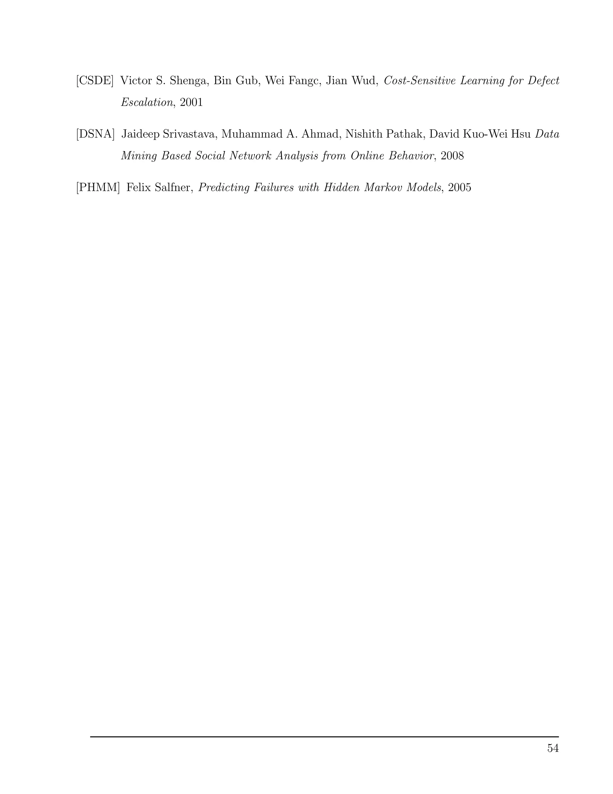 [CSDE] Victor S. Shenga, Bin Gub, Wei Fangc, Jian Wud, Cost-Sensitive Learning for Defect
Escalation, 2001
[DSNA] Jaideep Srivastava, Muhammad A. Ahmad, Nishith Pathak, David Kuo-Wei Hsu Data
Mining Based Social Network Analysis from Online Behavior, 2008
[PHMM] Felix Salfner, Predicting Failures with Hidden Markov Models, 2005
54
 