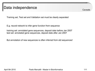 Data independence Training set, Test set and Validation set must be clearly separated  E.g. neural network to infer gene function from sequence training set: annotated gene sequences, deposit date before Jan 2007 test set: annotated gene sequences, deposit date after Jan 2007 But annotation of new sequences is often inferred from old sequences! Caveats 