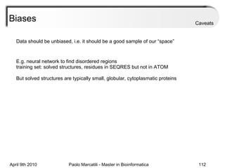 Biases Data should be unbiased, i.e. it should be a good sample of our “space” E.g. neural network to find disordered regions training set: solved structures, residues in SEQRES but not in ATOM But solved structures are typically small, globular, cytoplasmatic proteins Caveats 