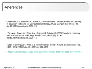 References Needham CJ, Bradford JR, Bulpitt AJ, Westhead DR (2007) A Primer on Learning in Bayesian Networks for Computational Biology. PLoS Comput Biol 3(8): e129. doi:10.1371/journal.pcbi.0030129 Tarca AL, Carey VJ, Chen X-w, Romero R, Dr ă ghici S (2007) Machine Learning and Its Applications to Biology. PLoS Comput Biol 3(6): e116. doi:10.1371/journal.pcbi.0030116 Sean R Eddy (2004) What is a hidden Markov model? Nature Biotechnology  22, 1315 - 1316 (2004) doi:10.1038/nbt1004-1315 http ://see.stanford.edu/see/courseinfo.aspx?coll=348ca38a-3a6d-4052-937d-cb017338d7b1 