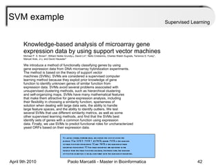 SVM example Supervised Learning Knowledge-based analysis of microarray gene expression data by using support vector machines Michael P. S. Brown*, William Noble Grundy †‡ , David Lin*, Nello Cristianini § , Charles Walsh Sugnet ¶ , Terrence S. Furey*, Manuel Ares, Jr. ¶ , and David Haussler* We introduce a method of functionally classifying genes by using gene expression data from DNA microarray hybridization experiments. The method is based on the theory of support vector machines (SVMs). SVMs are considered a supervised computer learning method because they exploit prior knowledge of gene function to identify unknown genes of similar function from expression data. SVMs avoid several problems associated with unsupervised clustering methods, such as hierarchical clustering and self-organizing maps. SVMs have many mathematical features that make them attractive for gene expression analysis, including their flexibility in choosing a similarity function, sparseness of solution when dealing with large data sets, the ability to handle large feature spaces, and the ability to identify outliers. We test several SVMs that use different similarity metrics, as well as some other supervised learning methods, and find that the SVMs best identify sets of genes with a common function using expression data. Finally, we use SVMs to predict functional roles for uncharacterized yeast ORFs based on their expression data. To judge overall performance, we define the cost of using the method  M  as  C ( M )  5  fp ( M )  1  2 z fn ( M ), where  fp ( M ) is the number of false positives for method  M , and  fn ( M ) is the number of false negatives for method  M . The false negatives are weighted more heavily than the false positives because, for these data, the number of positive examples is small compared with the number of negatives. 