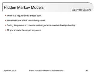 Hidden Markov Models Supervised Learning There is a regular and a biased coin.  You don't know which one is being used. During the game the coins are exchanged with a certain fixed probability All you know is the output sequence 