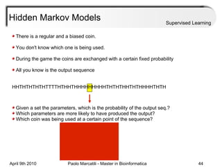 Hidden Markov Models Supervised Learning There is a regular and a biased coin.  You don't know which one is being used. During the game the coins are exchanged with a certain fixed probability All you know is the output sequence HHTHTHTHTHTTTTHTHHTHHHHHHHHHTHTHTHHTHTHHHHTHTH Given a set the parameters, which is the probability of the output seq.? Which parameters are more likely to have produced the output? Which coin was being used at a certain point of the sequence? 