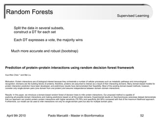 Random Forests Supervised Learning Split the data in several subsets, construct a DT for each set Each DT expresses a vote, the majority wins Much more accurate and robust (bootstrap) Prediction of protein–protein interactions using random decision forest framework  Xue-Wen Chen * and Mei Liu  Motivation: Protein interactions are of biological interest because they orchestrate a number of cellular processes such as metabolic pathways and immunological recognition. Domains are the building blocks of proteins; therefore, proteins are assumed to interact as a result of their interacting domains. Many domain-based models for protein interaction prediction have been developed, and preliminary results have demonstrated their feasibility. Most of the existing domain-based methods, however, consider only single-domain pairs (one domain from one protein) and assume independence between domain–domain interactions.  Results: In this paper, we introduce a domain-based random forest of decision trees to infer protein interactions. Our proposed method is capable of  exploring all possible domain interactions and making predictions based on all the protein domains. Experimental results on Saccharomyces cerevisiae dataset demonstrate that our approach can predict protein–protein interactions with higher sensitivity (79.78%) and specificity (64.38%) compared with that of the maximum likelihood approach. Furthermore, our model can be used to infer interactions not only for single-domain pairs but also for multiple domain pairs. 