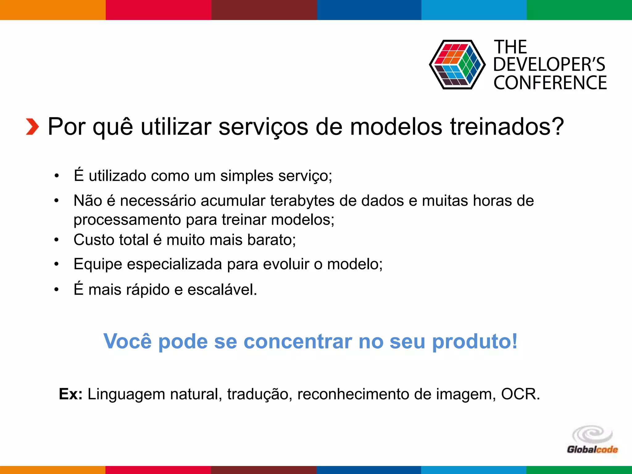Globalcode – Open4education
Por quê utilizar serviços de modelos treinados?
• Não é necessário acumular terabytes de dados e muitas horas de
processamento para treinar modelos;
• Custo total é muito mais barato;
• Equipe especializada para evoluir o modelo;
Você pode se concentrar no seu produto!
Ex: Linguagem natural, tradução, reconhecimento de imagem, OCR.
• É mais rápido e escalável.
• É utilizado como um simples serviço;
 