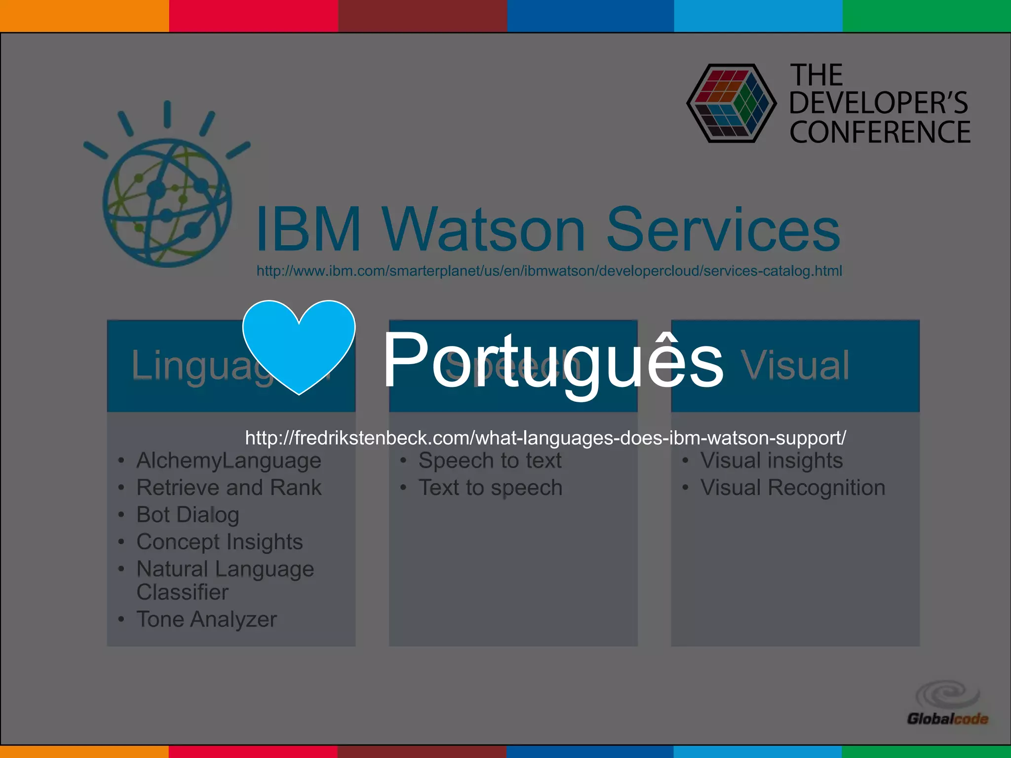 Globalcode – Open4education
IBM Watson Services
Linguagem
• AlchemyLanguage
• Retrieve and Rank
• Bot Dialog
• Concept Insights
• Natural Language
Classifier
• Tone Analyzer
Speech
• Speech to text
• Text to speech
Visual
• Visual insights
• Visual Recognition
http://www.ibm.com/smarterplanet/us/en/ibmwatson/developercloud/services-catalog.html
Português
http://fredrikstenbeck.com/what-languages-does-ibm-watson-support/
 
