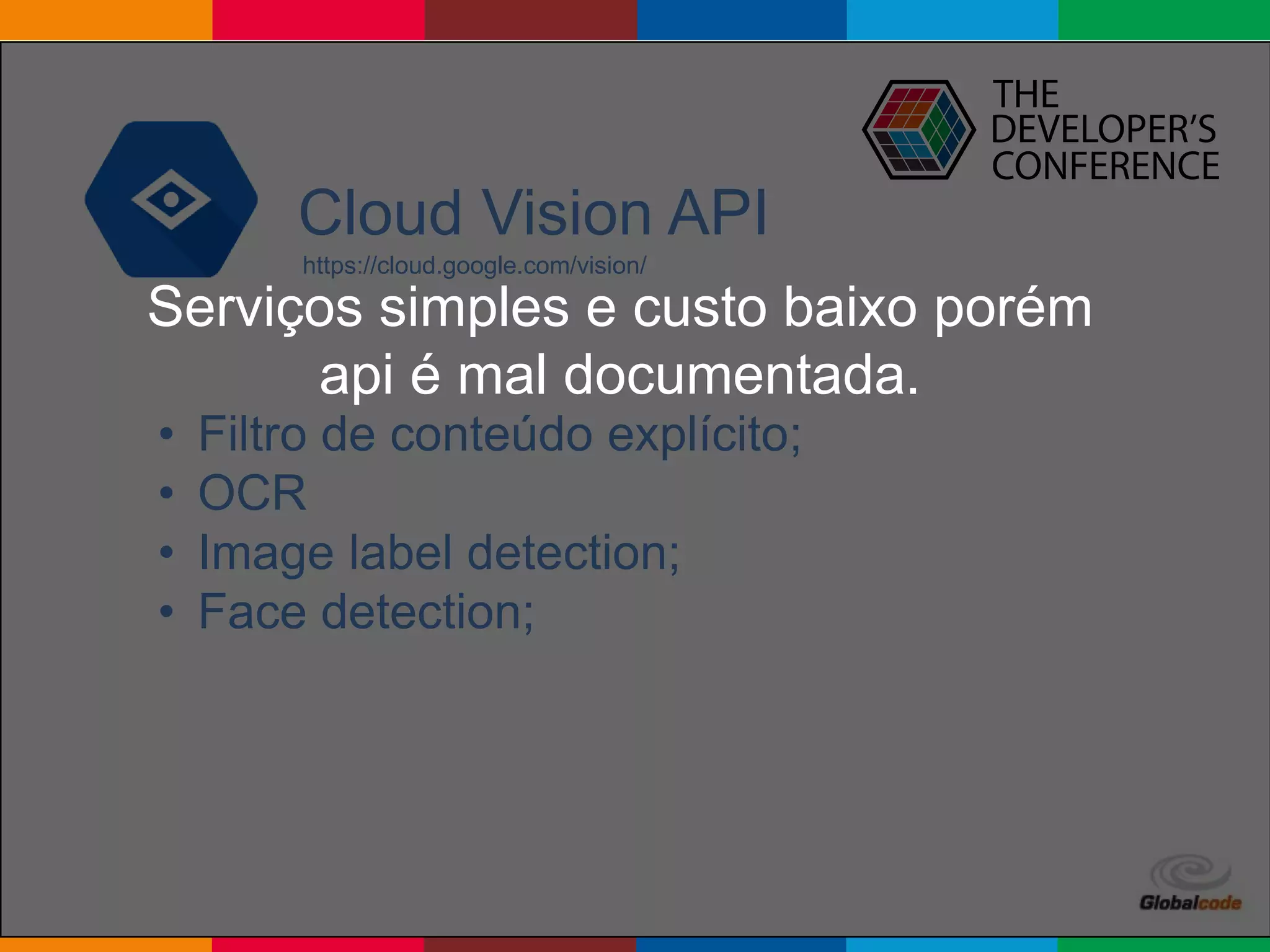 Globalcode – Open4education
Cloud Vision API
https://cloud.google.com/vision/
• Filtro de conteúdo explícito;
• OCR
• Image label detection;
• Face detection;
Serviços simples e custo baixo porém
api é mal documentada.
 