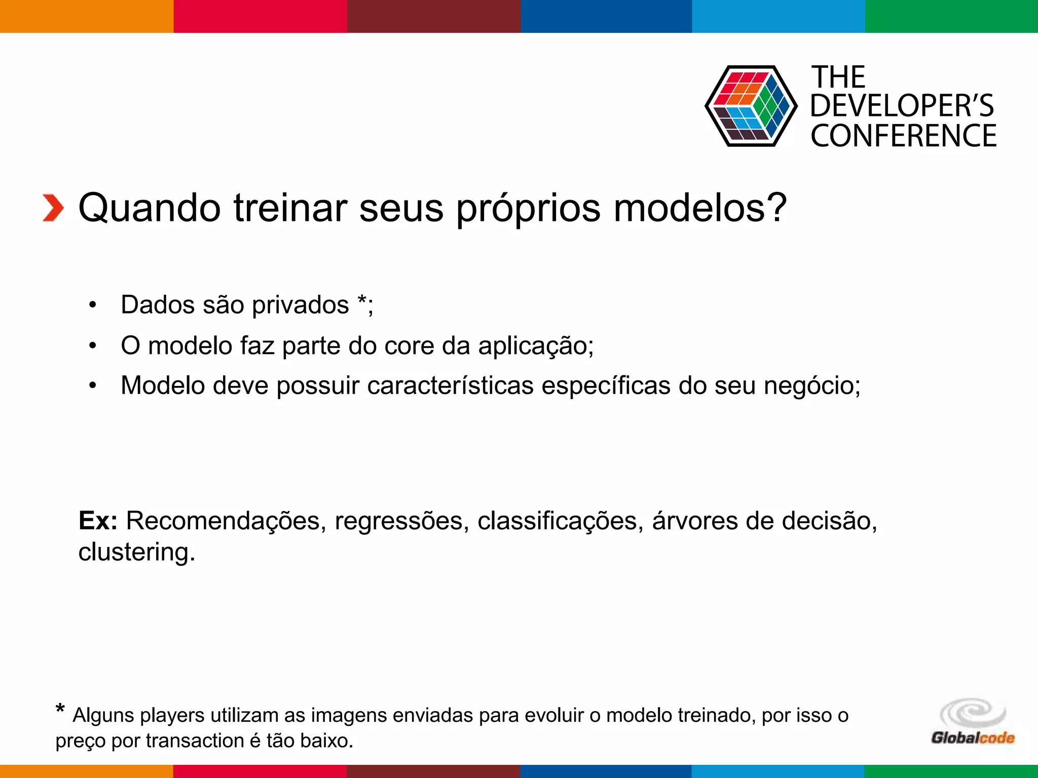 Globalcode – Open4education
Quando treinar seus próprios modelos?
• Dados são privados *;
• O modelo faz parte do core da aplicação;
• Modelo deve possuir características específicas do seu negócio;
* Alguns players utilizam as imagens enviadas para evoluir o modelo treinado, por isso o
preço por transaction é tão baixo.
Ex: Recomendações, regressões, classificações, árvores de decisão,
clustering.
 