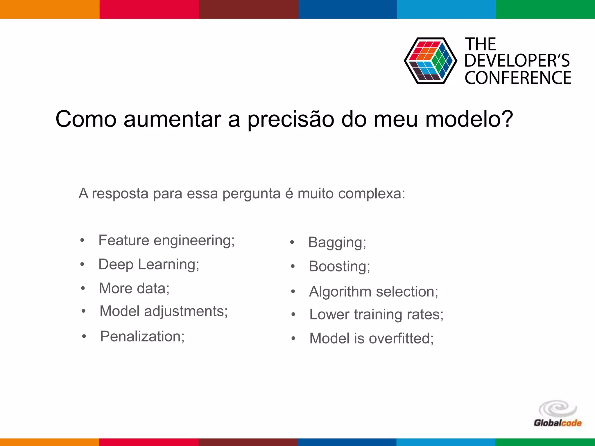 Globalcode – Open4education
Como aumentar a precisão do meu modelo?
A resposta para essa pergunta é muito complexa:
• Feature engineering;
• Deep Learning;
• More data;
• Model adjustments;
• Penalization;
• Bagging;
• Boosting;
• Algorithm selection;
• Lower training rates;
• Model is overfitted;
 