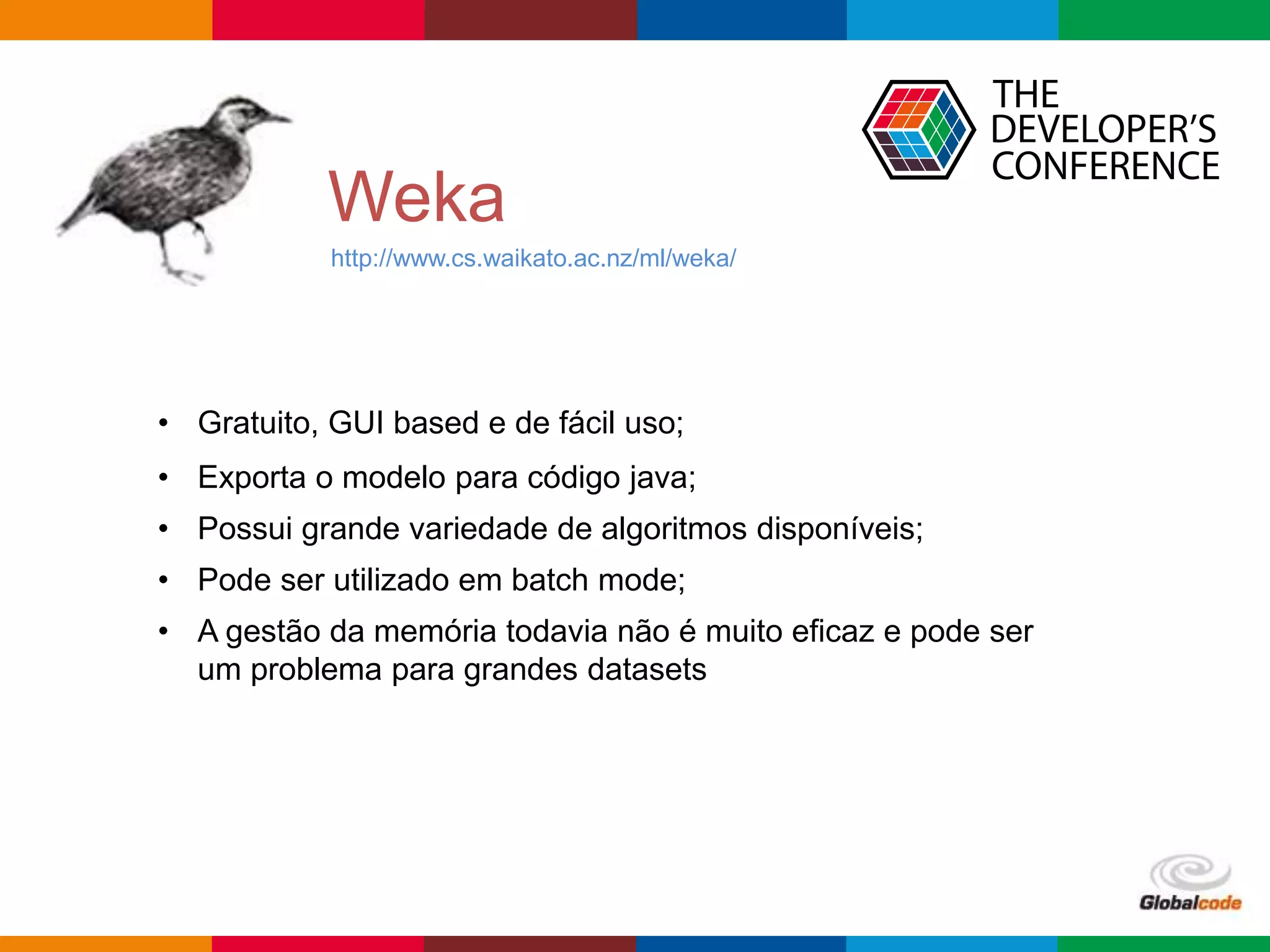 Globalcode – Open4education
Weka
http://www.cs.waikato.ac.nz/ml/weka/
• Gratuito, GUI based e de fácil uso;
• Exporta o modelo para código java;
• Possui grande variedade de algoritmos disponíveis;
• Pode ser utilizado em batch mode;
• A gestão da memória todavia não é muito eficaz e pode ser
um problema para grandes datasets
 