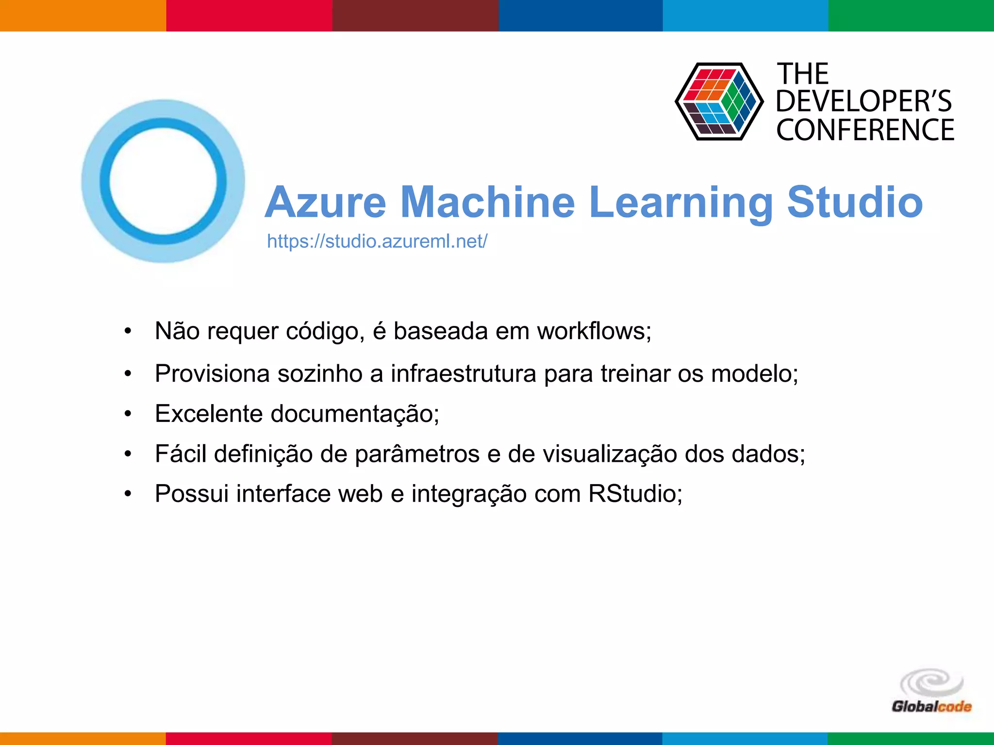Globalcode – Open4education
Azure Machine Learning Studio
https://studio.azureml.net/
• Não requer código, é baseada em workflows;
• Provisiona sozinho a infraestrutura para treinar os modelo;
• Excelente documentação;
• Fácil definição de parâmetros e de visualização dos dados;
• Possui interface web e integração com RStudio;
 