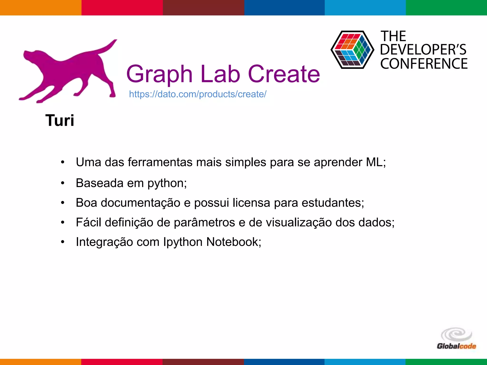 Globalcode – Open4education
Graph Lab Create
https://dato.com/products/create/
• Uma das ferramentas mais simples para se aprender ML;
• Baseada em python;
• Boa documentação e possui licensa para estudantes;
• Fácil definição de parâmetros e de visualização dos dados;
• Integração com Ipython Notebook;
Turi
 