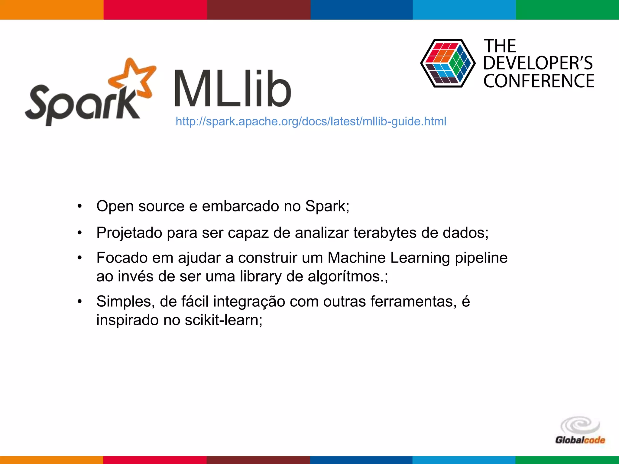 Globalcode – Open4education
http://spark.apache.org/docs/latest/mllib-guide.html
• Open source e embarcado no Spark;
• Projetado para ser capaz de analizar terabytes de dados;
• Focado em ajudar a construir um Machine Learning pipeline
ao invés de ser uma library de algorítmos.;
• Simples, de fácil integração com outras ferramentas, é
inspirado no scikit-learn;
 