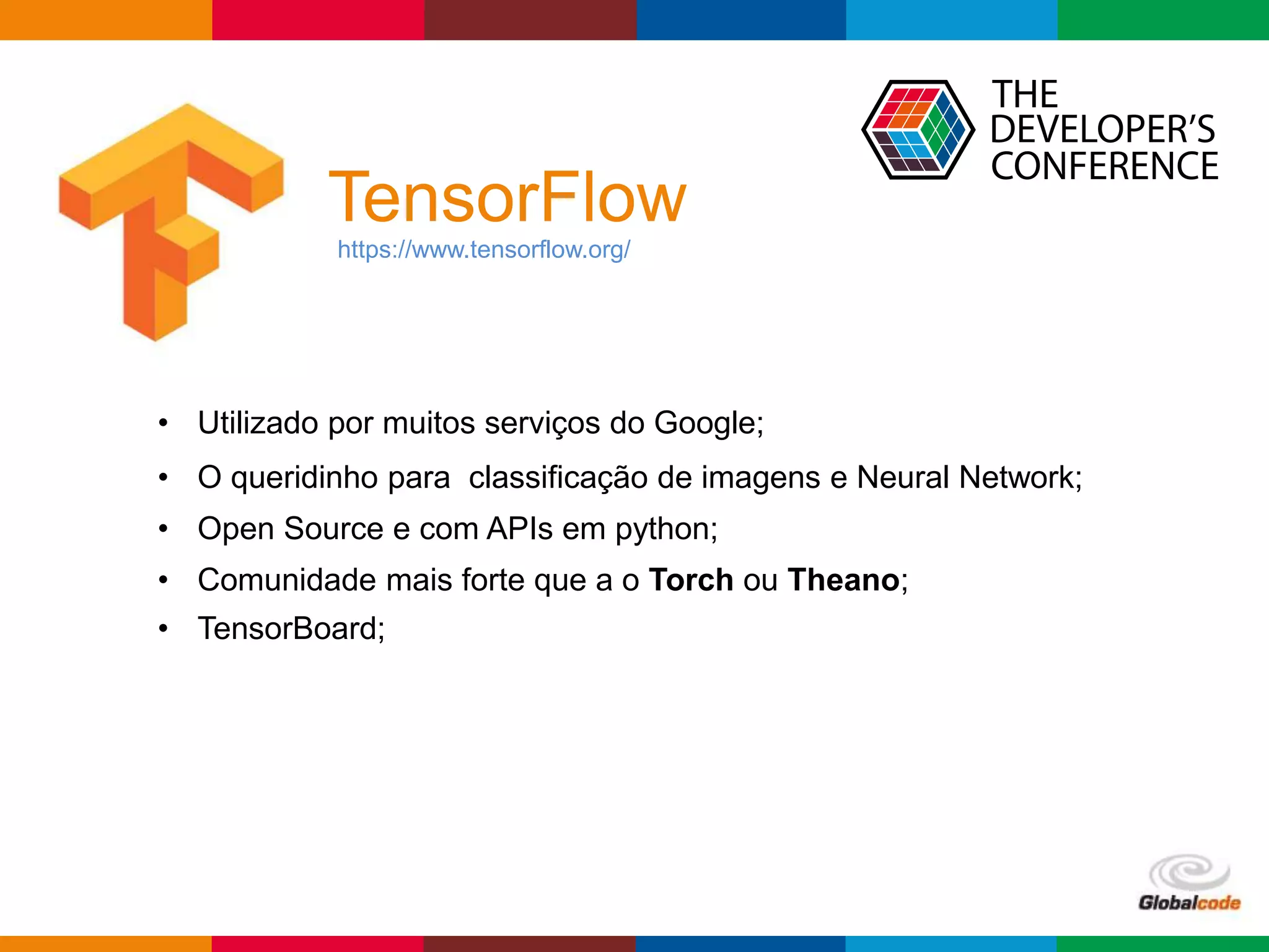Globalcode – Open4education
TensorFlow
https://www.tensorflow.org/
• Utilizado por muitos serviços do Google;
• O queridinho para classificação de imagens e Neural Network;
• Open Source e com APIs em python;
• Comunidade mais forte que a o Torch ou Theano;
• TensorBoard;
 