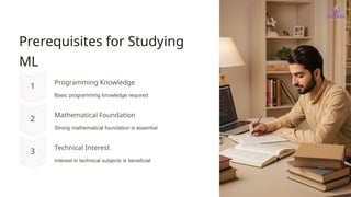 Prerequisites for Studying
ML
Programming Knowledge
Basic programming knowledge required
Mathematical Foundation
Strong mathematical foundation is essential
Technical Interest
Interest in technical subjects is beneficial
 