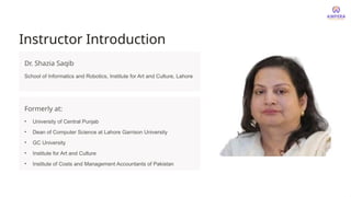 Instructor Introduction
Dr. Shazia Saqib
School of Informatics and Robotics, Institute for Art and Culture, Lahore
Formerly at:
• University of Central Punjab
• Dean of Computer Science at Lahore Garrison University
• GC University
• Institute for Art and Culture
• Institute of Costs and Management Accountants of Pakistan
 