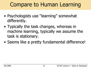 Compare to Human Learning
• Psychologists use ―learning‖ somewhat
  differently.
• Typically the task changes, whereas in
  machine learning, typically we assume the
  task is stationary.
• Seems like a pretty fundamental difference!




Fall 2008            12      CS 567 Lecture 1 - Sofus A. Macskassy
 