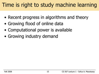 Time is right to study machine learning

•   Recent progress in algorithms and theory
•   Growing flood of online data
•   Computational power is available
•   Growing industry demand




Fall 2008              15     CS 567 Lecture 1 - Sofus A. Macskassy
 