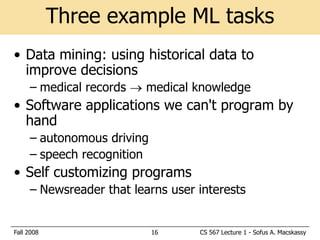 Three example ML tasks
• Data mining: using historical data to
  improve decisions
     – medical records  medical knowledge
• Software applications we can't program by
  hand
     – autonomous driving
     – speech recognition
• Self customizing programs
     – Newsreader that learns user interests


Fall 2008                   16     CS 567 Lecture 1 - Sofus A. Macskassy
 