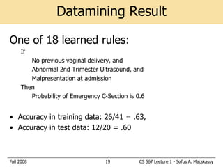 Datamining Result

One of 18 learned rules:
     If
        No previous vaginal delivery, and
        Abnormal 2nd Trimester Ultrasound, and
        Malpresentation at admission
     Then
        Probability of Emergency C-Section is 0.6


• Accuracy in training data: 26/41 = .63,
• Accuracy in test data: 12/20 = .60



Fall 2008                          19          CS 567 Lecture 1 - Sofus A. Macskassy
 
