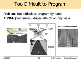 Too Difficult to Program
Problems too difficult to program by hand
ALVINN [Pomerleau] drives 70mph on highways




Fall 2008             20      CS 567 Lecture 1 - Sofus A. Macskassy
 