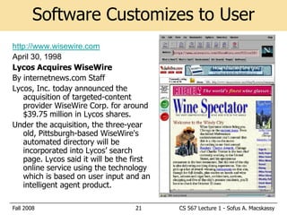 Software Customizes to User
http://www.wisewire.com
April 30, 1998
Lycos Acquires WiseWire
By internetnews.com Staff
Lycos, Inc. today announced the
   acquisition of targeted-content
   provider WiseWire Corp. for around
   $39.75 million in Lycos shares.
Under the acquisition, the three-year
   old, Pittsburgh-based WiseWire's
   automated directory will be
   incorporated into Lycos’ search
   page. Lycos said it will be the first
   online service using the technology
   which is based on user input and an
   intelligent agent product.

Fall 2008                          21      CS 567 Lecture 1 - Sofus A. Macskassy
 