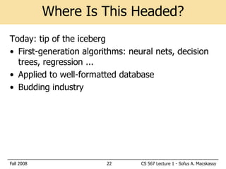 Where Is This Headed?
Today: tip of the iceberg
• First-generation algorithms: neural nets, decision
  trees, regression ...
• Applied to well-formatted database
• Budding industry




Fall 2008                22       CS 567 Lecture 1 - Sofus A. Macskassy
 