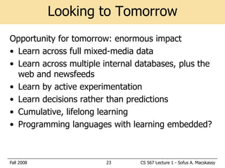 Looking to Tomorrow
Opportunity for tomorrow: enormous impact
• Learn across full mixed-media data
• Learn across multiple internal databases, plus the
  web and newsfeeds
• Learn by active experimentation
• Learn decisions rather than predictions
• Cumulative, lifelong learning
• Programming languages with learning embedded?



Fall 2008               23       CS 567 Lecture 1 - Sofus A. Macskassy
 