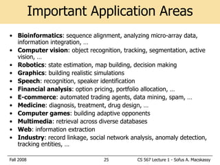 Important Application Areas
• Bioinformatics: sequence alignment, analyzing micro-array data,
  information integration, …
• Computer vision: object recognition, tracking, segmentation, active
  vision, …
• Robotics: state estimation, map building, decision making
• Graphics: building realistic simulations
• Speech: recognition, speaker identification
• Financial analysis: option pricing, portfolio allocation, …
• E-commerce: automated trading agents, data mining, spam, …
• Medicine: diagnosis, treatment, drug design, …
• Computer games: building adaptive opponents
• Multimedia: retrieval across diverse databases
• Web: information extraction
• Industry: record linkage, social network analysis, anomaly detection,
  tracking entities, …

Fall 2008                        25           CS 567 Lecture 1 - Sofus A. Macskassy
 