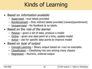 Kinds of Learning
• Based on information available
     – Supervised – true labels provided
     – Reinforcement – Only indirect labels provided (reward/punishment)
     – Unsupervised – No feedback & no labels
• Based on the role of the learner
     – Passive – given a set of data, produce a model
     – Online – given one data point at a time, update model
     – Active – ask for specific data points to improve model
• Based on type of output
     – Concept Learning – Binary output based on +ve/-ve examples
     – Classification – Classifying into one among many classes
     – Regression – Numeric, ordered output



Fall 2008                          26          CS 567 Lecture 1 - Sofus A. Macskassy
 