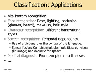 Classification: Applications
• Aka Pattern recognition
• Face recognition: Pose, lighting, occlusion
  (glasses, beard), make-up, hair style
• Character recognition: Different handwriting
  styles.
• Speech recognition: Temporal dependency.
     – Use of a dictionary or the syntax of the language.
     – Sensor fusion: Combine multiple modalities; eg, visual
       (lip image) and acoustic for speech
• Medical diagnosis: From symptoms to illnesses
• ...

Fall 2008                     28        CS 567 Lecture 1 - Sofus A. Macskassy
 