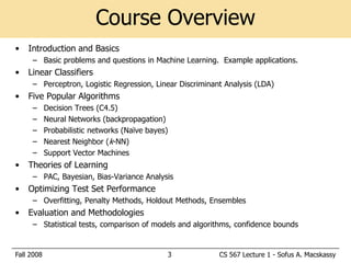 Course Overview
•   Introduction and Basics
     – Basic problems and questions in Machine Learning. Example applications.
•   Linear Classifiers
     – Perceptron, Logistic Regression, Linear Discriminant Analysis (LDA)
•   Five Popular Algorithms
     –      Decision Trees (C4.5)
     –      Neural Networks (backpropagation)
     –      Probabilistic networks (Naïve bayes)
     –      Nearest Neighbor (k-NN)
     –      Support Vector Machines
•   Theories of Learning
     – PAC, Bayesian, Bias-Variance Analysis
•   Optimizing Test Set Performance
     – Overfitting, Penalty Methods, Holdout Methods, Ensembles
•   Evaluation and Methodologies
     – Statistical tests, comparison of models and algorithms, confidence bounds


Fall 2008                                      3          CS 567 Lecture 1 - Sofus A. Macskassy
 