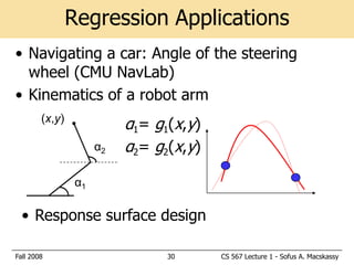 Regression Applications
• Navigating a car: Angle of the steering
  wheel (CMU NavLab)
• Kinematics of a robot arm
        (x,y)
                           α1= g1(x,y)
                      α2   α2= g2(x,y)

                 α1

  • Response surface design

Fall 2008                        30      CS 567 Lecture 1 - Sofus A. Macskassy
 