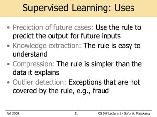 Supervised Learning: Uses
• Prediction of future cases: Use the rule to
  predict the output for future inputs
• Knowledge extraction: The rule is easy to
  understand
• Compression: The rule is simpler than the
  data it explains
• Outlier detection: Exceptions that are not
  covered by the rule, e.g., fraud


Fall 2008              31     CS 567 Lecture 1 - Sofus A. Macskassy
 