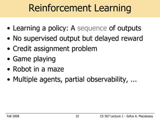 Reinforcement Learning
•   Learning a policy: A sequence of outputs
•   No supervised output but delayed reward
•   Credit assignment problem
•   Game playing
•   Robot in a maze
•   Multiple agents, partial observability, ...



Fall 2008               32      CS 567 Lecture 1 - Sofus A. Macskassy
 