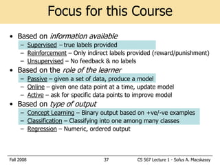 Focus for this Course
• Based on information available
     – Supervised – true labels provided
     – Reinforcement – Only indirect labels provided (reward/punishment)
     – Unsupervised – No feedback & no labels
• Based on the role of the learner
     – Passive – given a set of data, produce a model
     – Online – given one data point at a time, update model
     – Active – ask for specific data points to improve model
• Based on type of output
     – Concept Learning – Binary output based on +ve/-ve examples
     – Classification – Classifying into one among many classes
     – Regression – Numeric, ordered output



Fall 2008                          37          CS 567 Lecture 1 - Sofus A. Macskassy
 