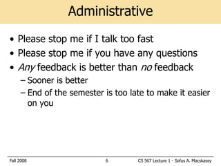 Administrative
• Please stop me if I talk too fast
• Please stop me if you have any questions
• Any feedback is better than no feedback
     – Sooner is better
     – End of the semester is too late to make it easier
       on you




Fall 2008                  6        CS 567 Lecture 1 - Sofus A. Macskassy
 