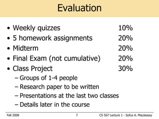 Evaluation
•   Weekly quizzes                               10%
•   5 homework assignments                       20%
•   Midterm                                      20%
•   Final Exam (not cumulative)                  20%
•   Class Project                                30%
     – Groups of 1-4 people
     – Research paper to be written
     – Presentations at the last two classes
     – Details later in the course
Fall 2008                  7        CS 567 Lecture 1 - Sofus A. Macskassy
 