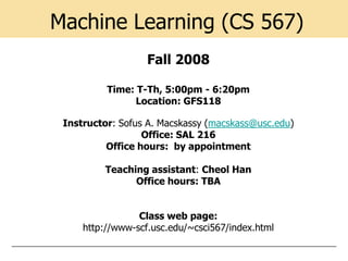 Machine Learning (CS 567)
                   Fall 2008

          Time: T-Th, 5:00pm - 6:20pm
                Location: GFS118

 Instructor: Sofus A. Macskassy (macskass@usc.edu)
                  Office: SAL 216
          Office hours: by appointment

          Teaching assistant: Cheol Han
                Office hours: TBA


                 Class web page:
     http://www-scf.usc.edu/~csci567/index.html
 