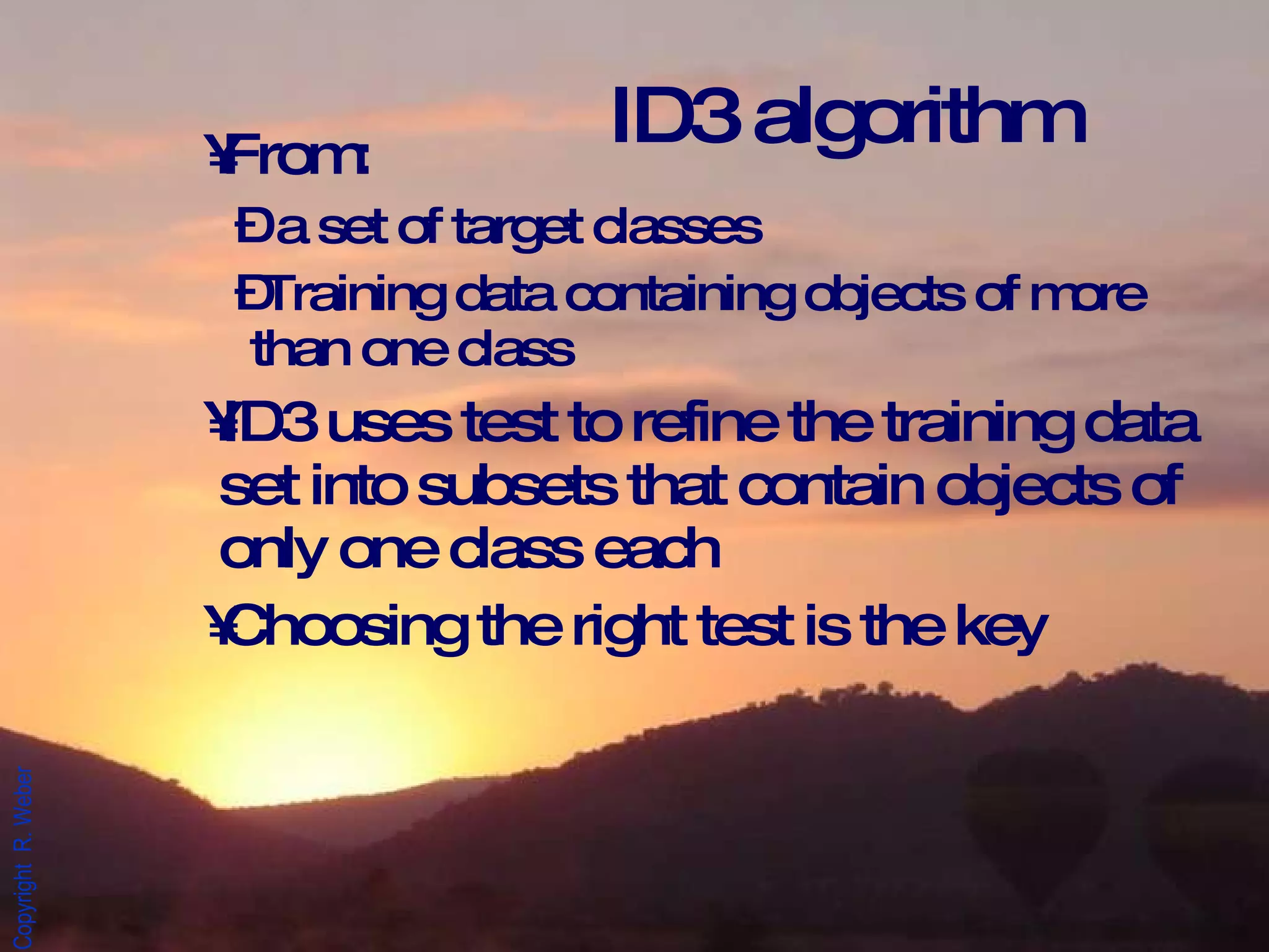 From: a set of target classes Training data containing objects of more than one class ID3 uses test to refine the training data set into subsets that contain objects of only one class each Choosing the right test is the key ID3 algorithm 