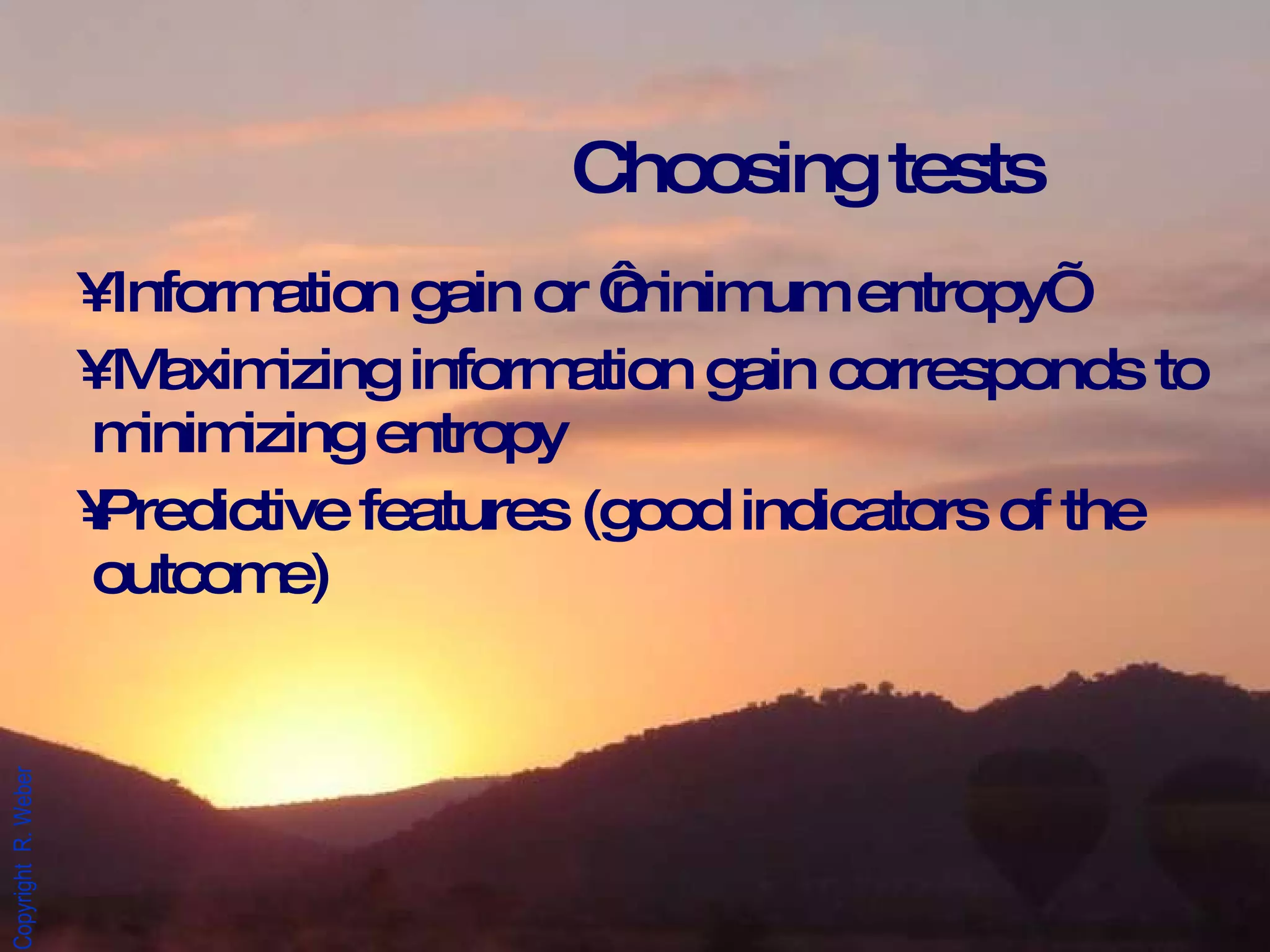 Information gain or ‘minimum entropy’ Maximizing information gain corresponds to minimizing entropy Predictive features (good indicators of the outcome) Choosing tests  