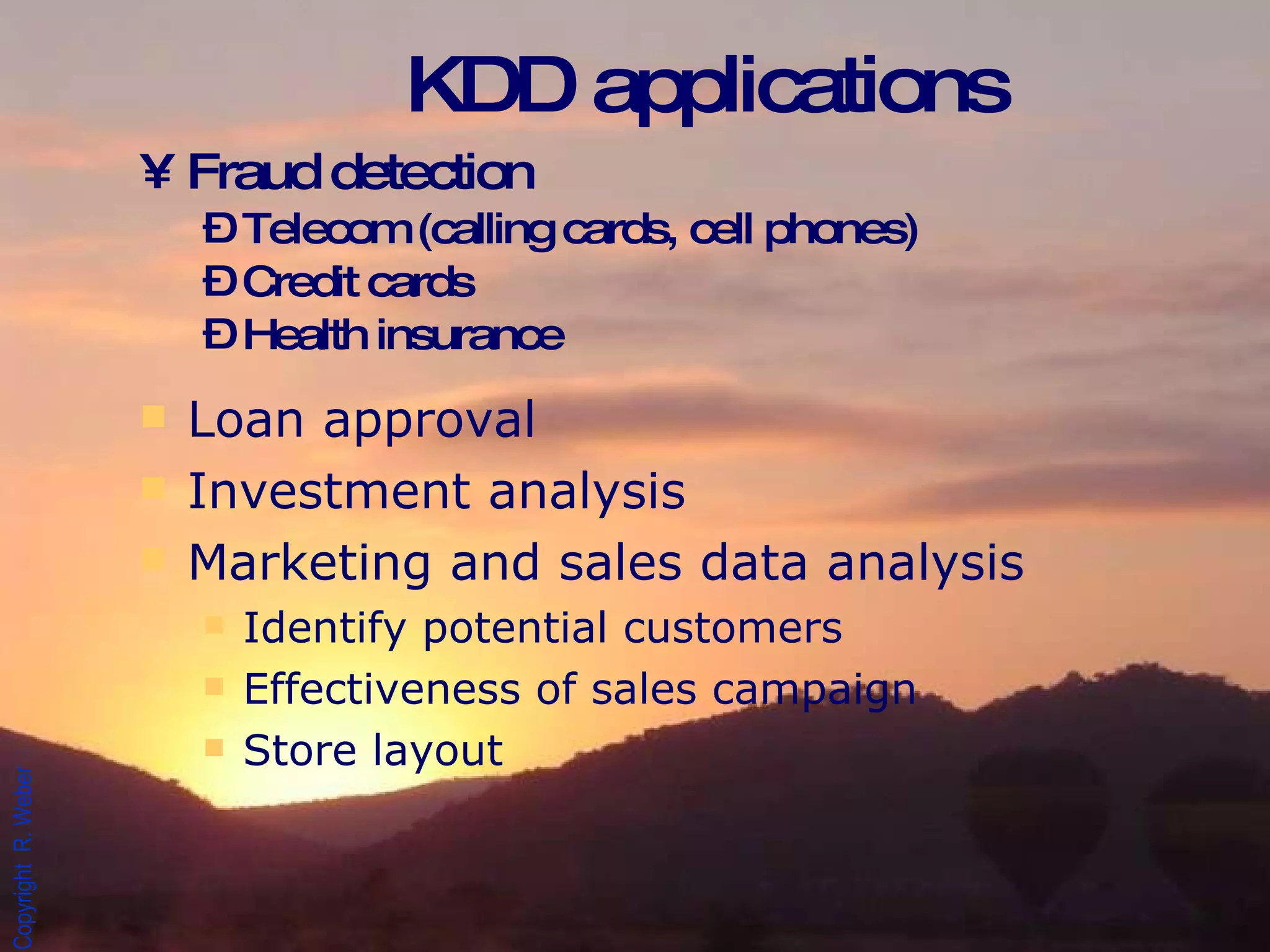 KDD applications Fraud detection Telecom (calling cards, cell phones) Credit cards Health insurance Loan approval Investment analysis Marketing and sales data analysis Identify potential customers Effectiveness of sales campaign Store layout 