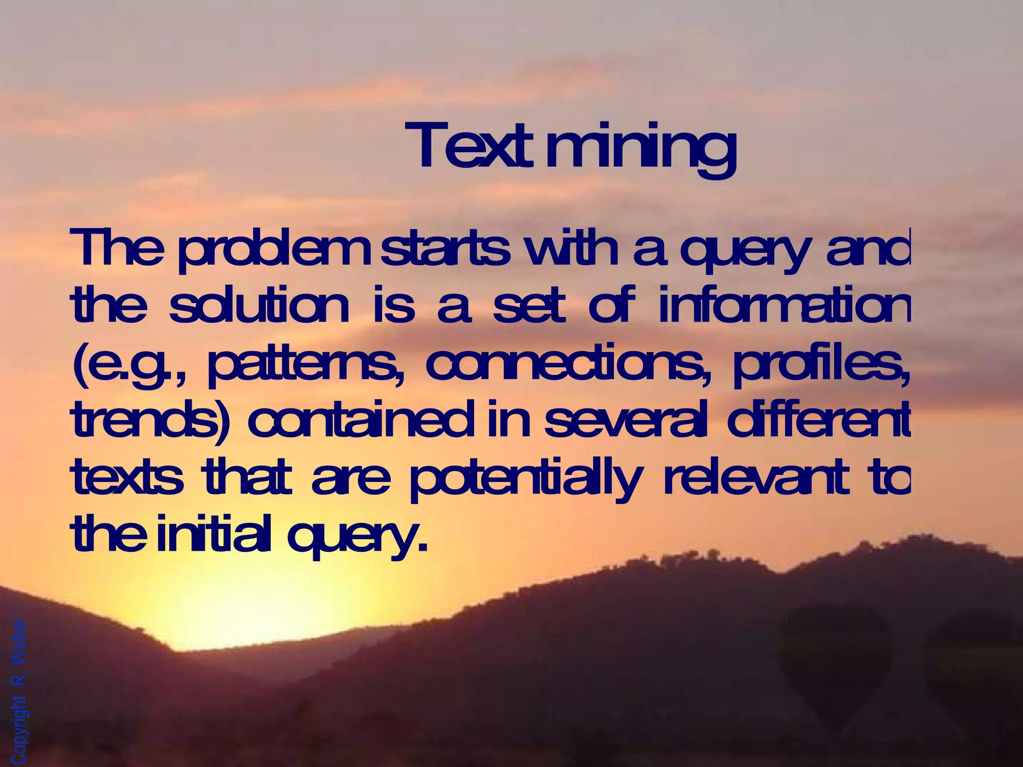 Text mining The problem starts with a query and the solution is a set of information (e.g., patterns, connections, profiles, trends) contained in several different texts that are potentially relevant to the initial query. 