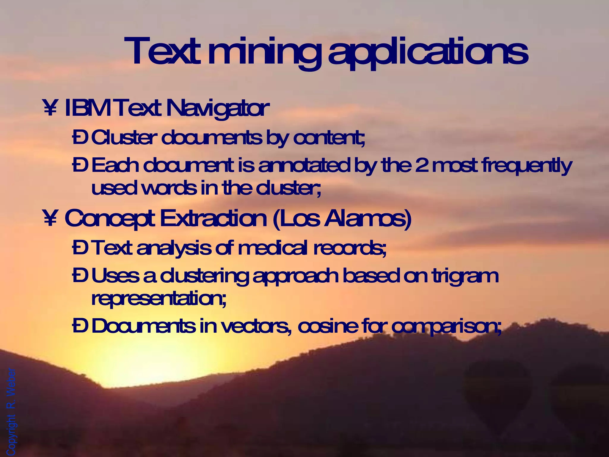 Text mining applications IBM Text Navigator Cluster documents by content; Each document is annotated by the 2 most frequently used words in the cluster; Concept Extraction (Los Alamos) Text analysis of medical records; Uses a clustering approach based on trigram representation; Documents in vectors, cosine for comparison; 
