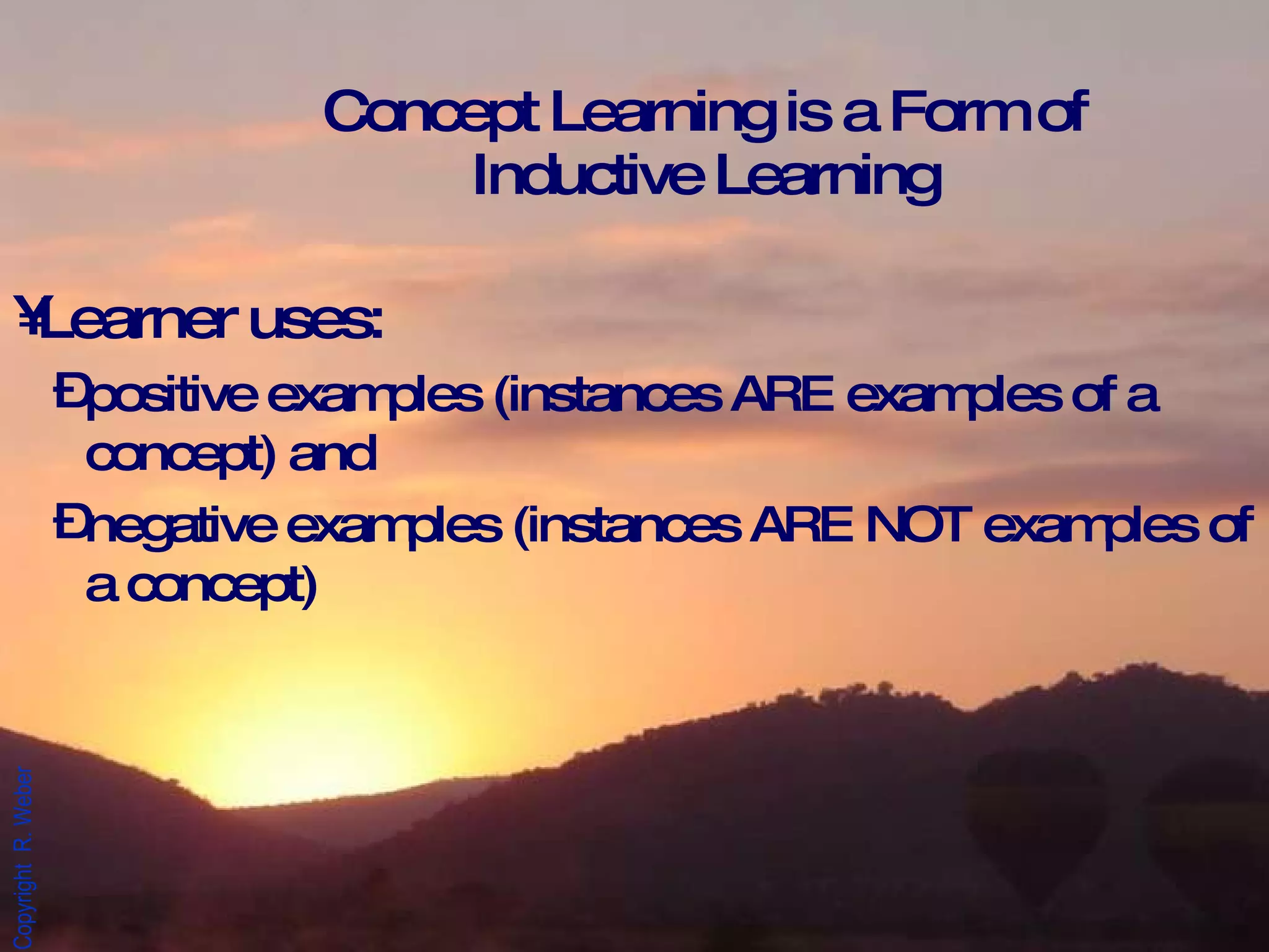 Concept Learning is a Form of Inductive Learning Learner uses: positive examples (instances ARE examples of a concept) and  negative examples (instances ARE NOT examples of a concept)  