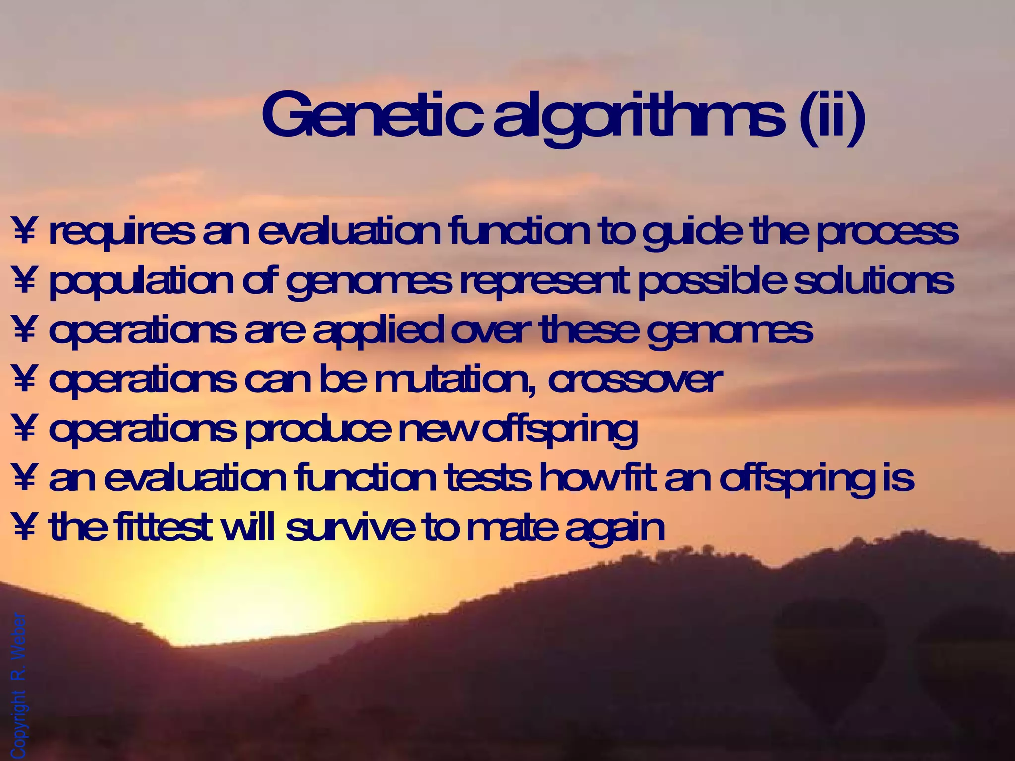 Genetic algorithms (ii) requires an evaluation function to guide the process population of genomes represent possible solutions operations are applied over these genomes operations can be mutation, crossover operations produce new offspring an evaluation function tests how fit an offspring is  the fittest will survive to mate again 