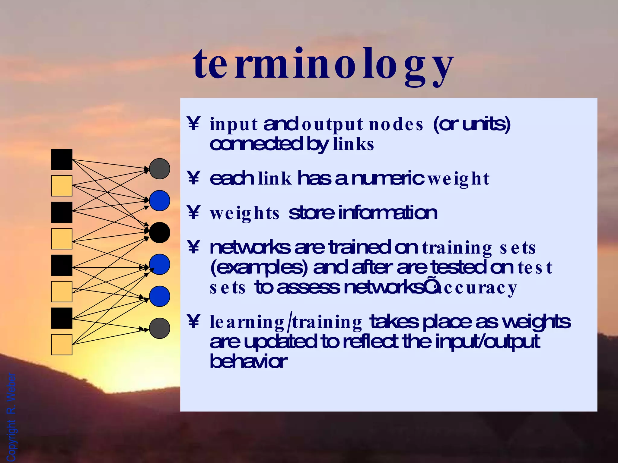 terminology input  and  output nodes  (or units) connected by  links each  link  has a numeric  weight weights  store information networks are trained on  training sets  (examples) and after are tested on  test sets  to assess networks’  accuracy learning/training  takes place as weights are updated to reflect the input/output behavior 