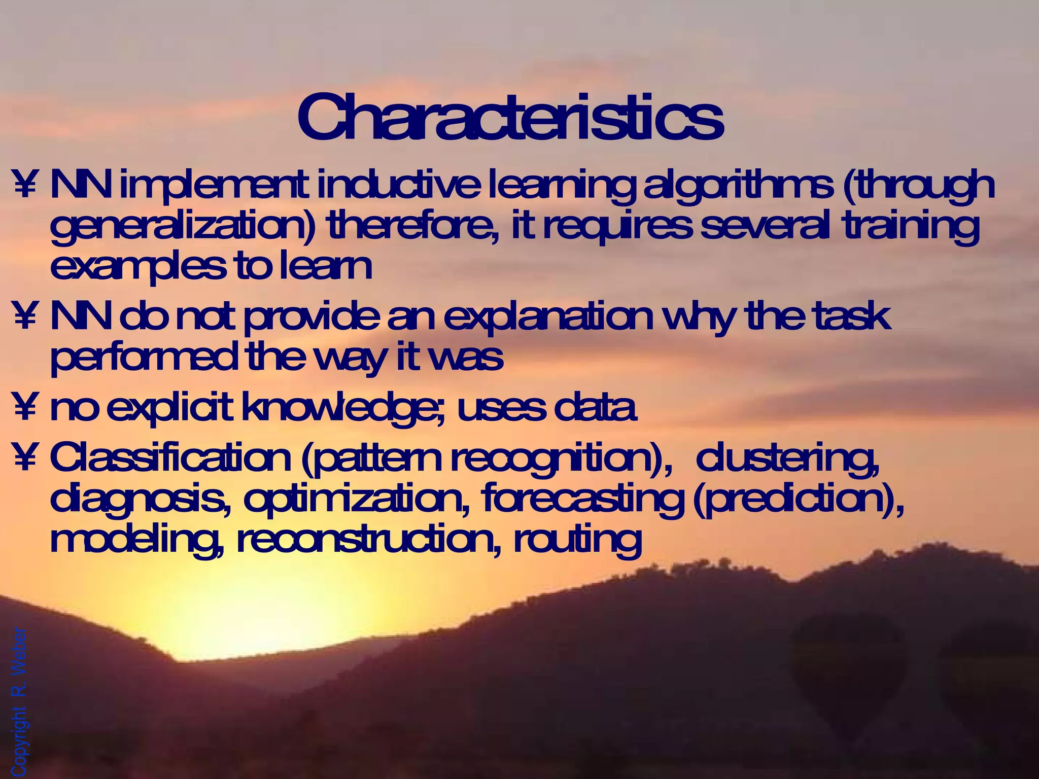 Characteristics NN implement inductive learning algorithms (through generalization) therefore, it requires several training examples to learn NN do not provide an explanation why the task performed the way it was no explicit knowledge; uses data Classification (pattern recognition),  clustering, diagnosis, optimization, forecasting (prediction), modeling, reconstruction, routing 